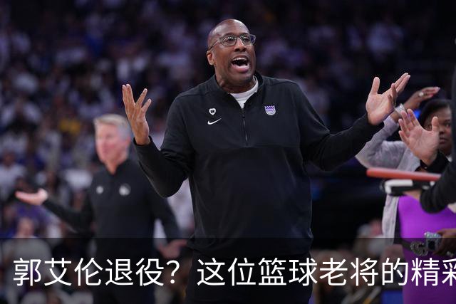 郭艾伦退役？这位篮球老将的精彩新篇章还没结束！